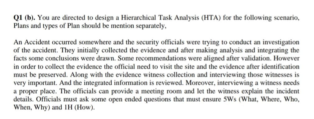 Q1 (b). You are directed to design a Hierarchical Task Analysis (HTA) for the following scenario,
Plans and types of Plan should be mention separately,
An Accident occurred somewhere and the security officials were trying to conduct an investigation
of the accident. They initially collected the evidence and after making analysis and integrating the
facts some conclusions were drawn. Some recommendations were aligned after validation. However
in order to collect the evidence the official need to visit the site and the evidence after identification
must be preserved. Along with the evidence witness collection and interviewing those witnesses is
very important. And the integrated information is reviewed. Moreover, interviewing a witness needs
a proper place. The officials can provide a meeting room and let the witness explain the incident
details. Officials must ask some open ended questions that must ensure 5Ws (What, Where, Who,
When, Why) and 1H (How).
