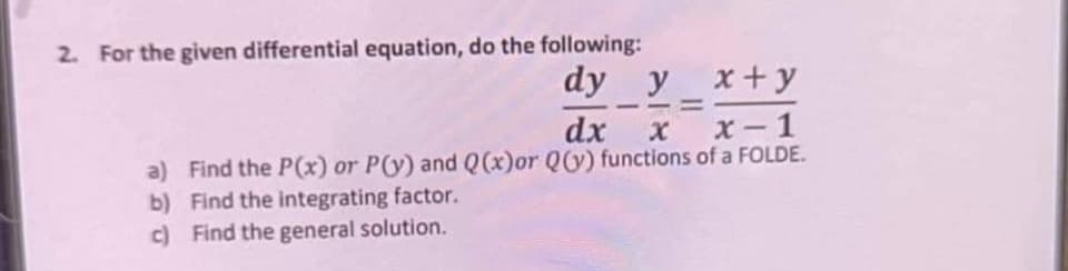 2. For the given differential equation, do the following:
dy y
x + y
dx x
x-1
a) Find the P(x) or P(y) and Q(x)or Q(y) functions of a FOLDE.
b)
Find the integrating factor.
c) Find the general solution.