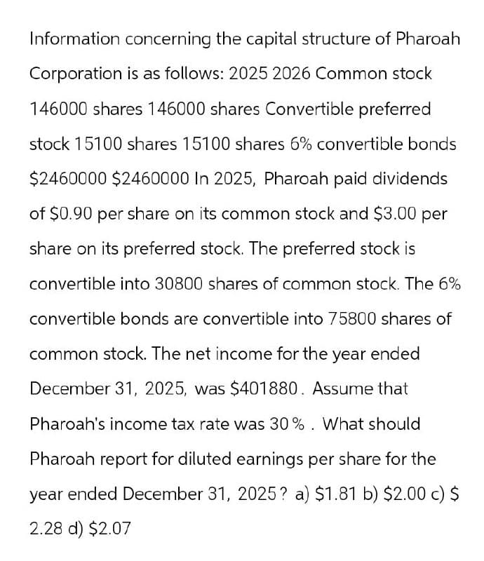 Information concerning the capital structure of Pharoah
Corporation is as follows: 2025 2026 Common stock
146000 shares 146000 shares Convertible preferred
stock 15100 shares 15100 shares 6% convertible bonds
$2460000 $2460000 In 2025, Pharoah paid dividends
of $0.90 per share on its common stock and $3.00 per
share on its preferred stock. The preferred stock is
convertible into 30800 shares of common stock. The 6%
convertible bonds are convertible into 75800 shares of
common stock. The net income for the year ended
December 31, 2025, was $401880. Assume that
Pharoah's income tax rate was 30%. What should
Pharoah report for diluted earnings per share for the
year ended December 31, 2025? a) $1.81 b) $2.00 c) $
2.28 d) $2.07