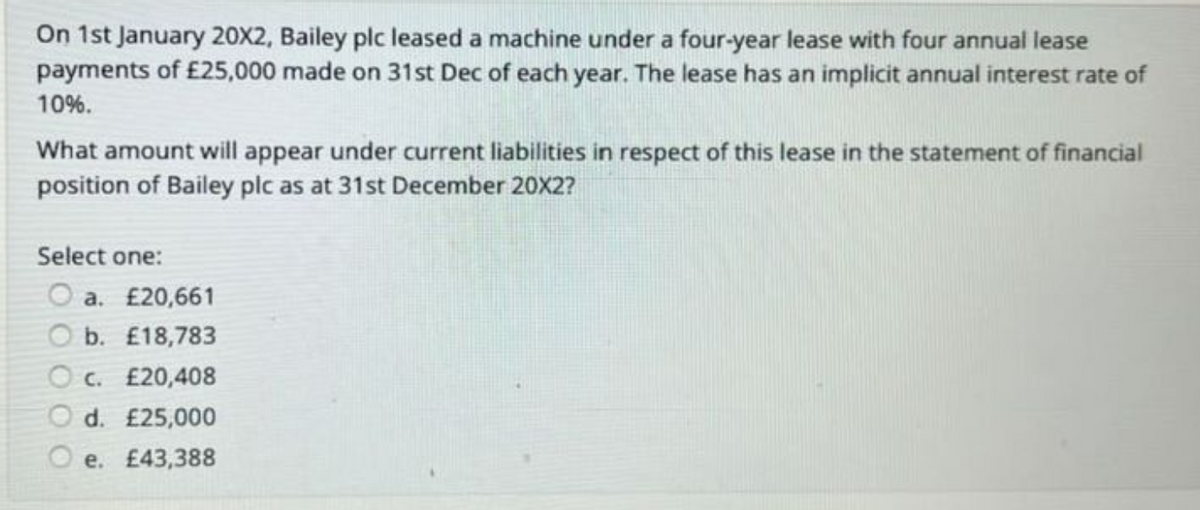 On 1st January 20X2, Bailey plc leased a machine under a four-year lease with four annual lease
payments of £25,000 made on 31st Dec of each year. The lease has an implicit annual interest rate of
10%.
What amount will appear under current liabilities in respect of this lease in the statement of financial
position of Bailey plc as at 31st December 20X2?
Select one:
O a. £20,661
Ob. £18,783
Oc. £20,408
O d. £25,000
Oe. £43,388