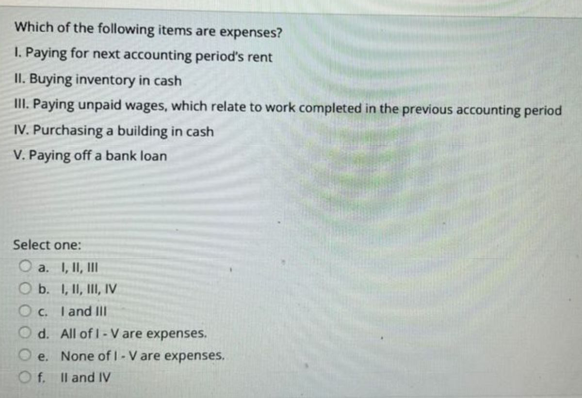 Which of the following items are expenses?
1. Paying for next accounting period's rent
II. Buying inventory in cash
III. Paying unpaid wages, which relate to work completed in the previous accounting period
IV. Purchasing a building in cash
V. Paying off a bank loan
Select one:
O a. I, II, III
O b. I, II, III, IV
Oc. I and III
Od. All of 1- V are expenses.
e. None of 1- V are expenses.
f.
II and IV