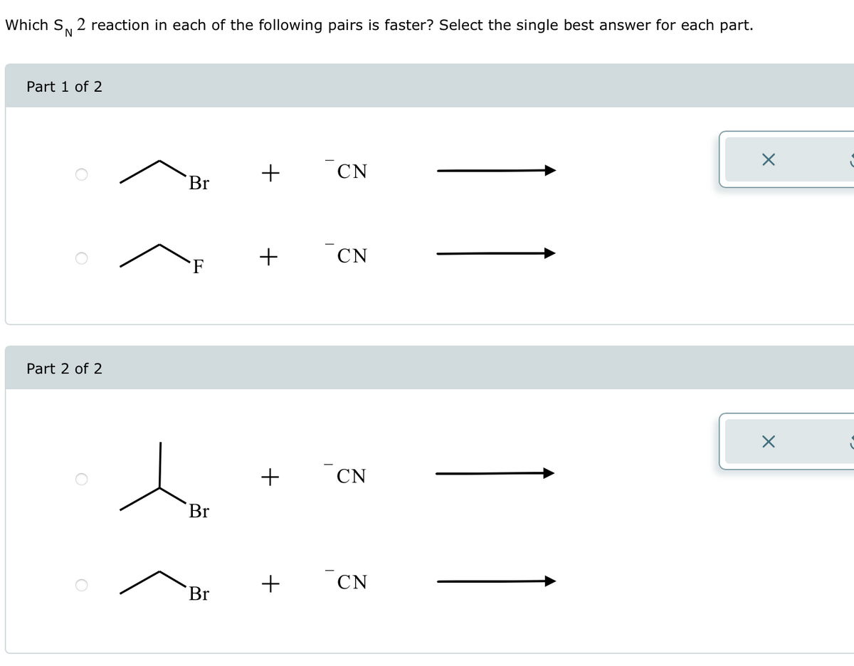 Which SN 2 reaction in each of the following pairs is faster? Select the single best answer for each part.
Part 1 of 2
Part 2 of 2
Br
F
Br
Br
+
+
+
CN
CN
CN
CN
X
X