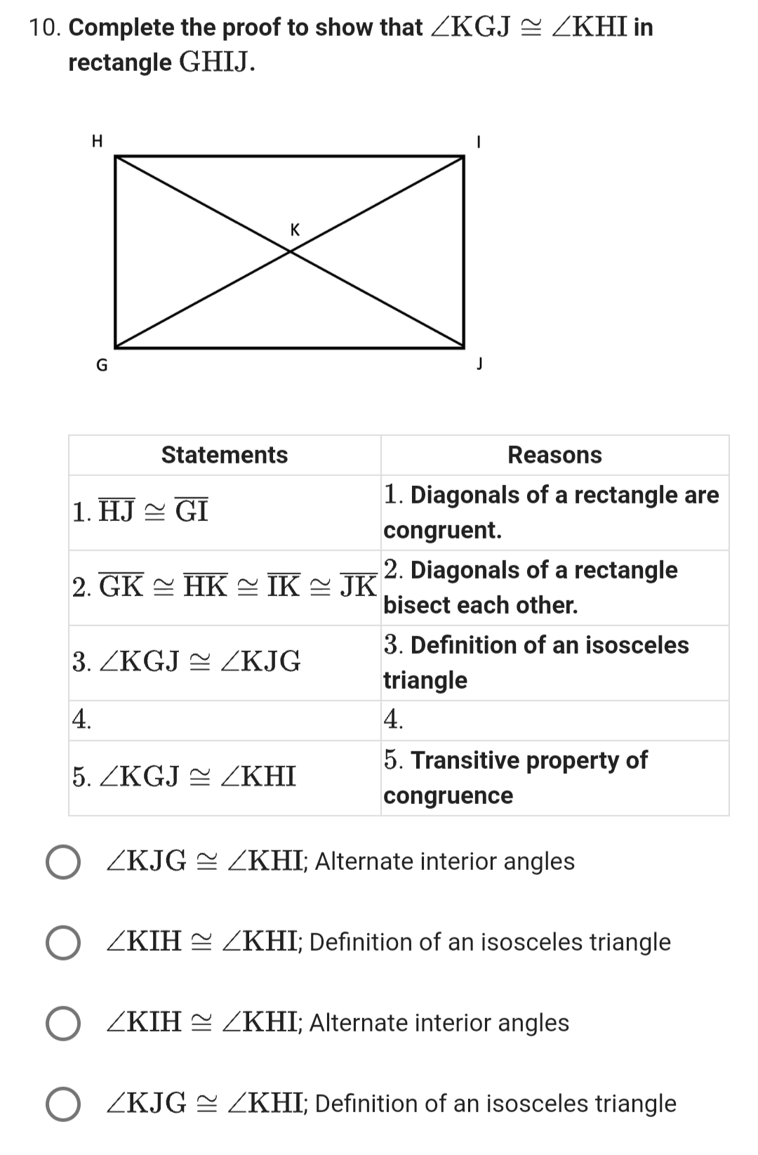 10. Complete the proof to show that /KGJ≈ ZKHI in
rectangle GHIJ.
H
G
Statements
1. HJ~ GI
K
2. GK ~ HK ≈ IK ≈ JK
3. ZKGJ≈ /KJG
4.
5. ZKGJ ZKHI
I
Reasons
1. Diagonals of a rectangle are
congruent.
2. Diagonals of a rectangle
bisect each other.
3. Definition of an isosceles
triangle
4.
5. Transitive property of
congruence
ZKJG ZKHI; Alternate interior angles
ZKIH ZKHI; Definition of an isosceles triangle
ZKIH ZKHI; Alternate interior angles
ZKJG ≈ /KHI; Definition of an isosceles triangle