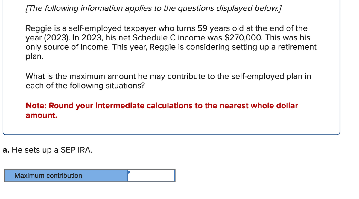 [The following information applies to the questions displayed below.]
Reggie is a self-employed taxpayer who turns 59 years old at the end of the
year (2023). In 2023, his net Schedule C income was $270,000. This was his
only source of income. This year, Reggie is considering setting up a retirement
plan.
What is the maximum amount he may contribute to the self-employed plan in
each of the following situations?
Note: Round your intermediate calculations to the nearest whole dollar
amount.
a. He sets up a SEP IRA.
Maximum contribution