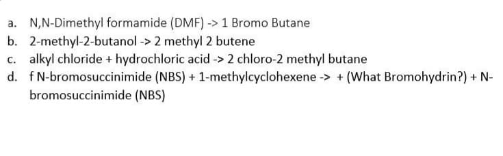 a. N,N-Dimethyl formamide (DMF) -> 1 Bromo Butane
b. 2-methyl-2-butanol -> 2 methyl 2 butene
c. alkyl chloride + hydrochloric acid -> 2 chloro-2 methyl butane
d. fN-bromosuccinimide (NBS) + 1-methylcyclohexene -> + (What Bromohydrin?) + N-
bromosuccinimide (NBS)
