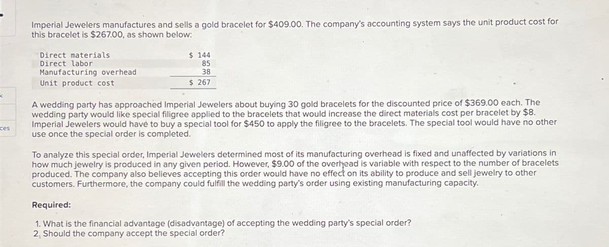 ces
Imperial Jewelers manufactures and sells a gold bracelet for $409.00. The company's accounting system says the unit product cost for
this bracelet is $267.00, as shown below:
Direct materials
$ 144
85
Direct labor
Manufacturing overhead
Unit product cost
38
$ 267
A wedding party has approached Imperial Jewelers about buying 30 gold bracelets for the discounted price of $369.00 each. The
wedding party would like special filigree applied to the bracelets that would increase the direct materials cost per bracelet by $8.
Imperial Jewelers would have to buy a special tool for $450 to apply the filigree to the bracelets. The special tool would have no other
use once the special order is completed.
To analyze this special order, Imperial Jewelers determined most of its manufacturing overhead is fixed and unaffected by variations in
how much jewelry is produced in any given period. However, $9.00 of the overhead is variable with respect to the number of bracelets
produced. The company also believes accepting this order would have no effect on its ability to produce and sell jewelry to other
customers. Furthermore, the company could fulfill the wedding party's order using existing manufacturing capacity.
Required:
1. What is the financial advantage (disadvantage) of accepting the wedding party's special order?
2, Should the company accept the special order?