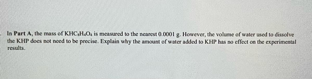 In Part A, the mass of KHC,H,O, is measured to the nearest 0.0001 g. However, the volume of water used to dissolve
the KHP does not need to be precise. Explain why the amount of water added to KHP has no effect on the experimental
results.
