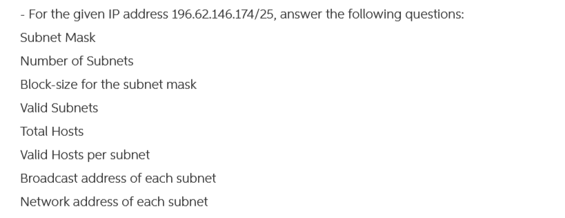 - For the given IP address 196.62.146.174/25, answer the following questions:
Subnet Mask
Number of Subnets
Block-size for the subnet mask
Valid Subnets
Total Hosts
Valid Hosts per subnet
Broadcast address of each subnet
Network address of each subnet
