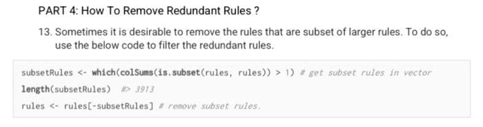 PART 4: How To Remove Redundant Rules ?
13. Sometimes it is desirable to remove the rules that are subset of larger rules. To do so,
use the below code to filter the redundant rules.
subsetRules <- whích(colSums(is.subset(rules, rules)) > 1) # get subset rules in vector
length(subsetRules) > 3913
rules <- rules[-subsetRules] # remove subset rules.
