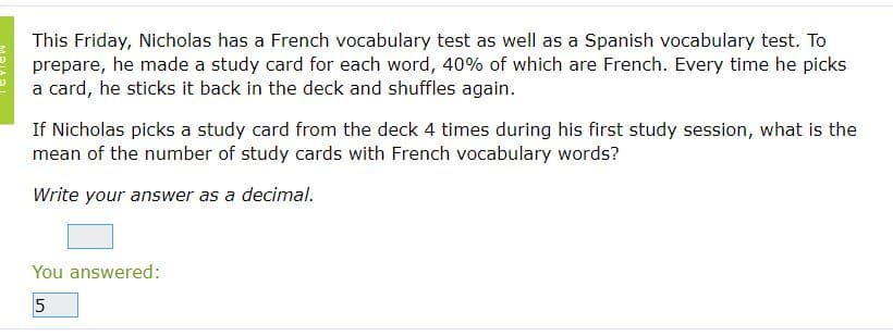 This Friday, Nicholas has a French vocabulary test as well as a Spanish vocabulary test. To
prepare, he made a study card for each word, 40% of which are French. Every time he picks
a card, he sticks it back in the deck and shuffles again.
If Nicholas picks a study card from the deck 4 times during his first study session, what is the
mean of the number of study cards with French vocabulary words?
Write your answer as a decimal.
You answered:
5
