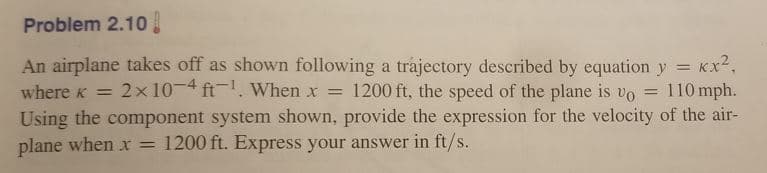 Problem 2.10
An airplane takes off as shown following a trajectory described by equation y = Kx2,
where k = 2x 10-4 ft-. wWhen x = 1200 ft, the speed of the plane is vo = 110 mph.
Using the component system shown, provide the expression for the velocity of the air-
plane when xr = 1200 ft. Express your answer in ft/s.
%3D
