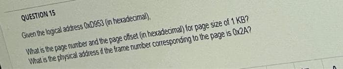 QUESTION 15
Given the logical address OxD953 (in hexadecimal),
What is the page number and the page offset (in hexadecimal) for page size of 1 KB?
What is the physical address if the frame number corresponding to the page is 0x2A?
