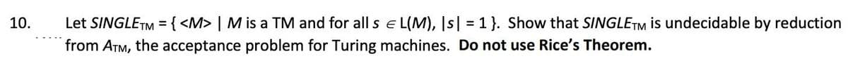 Let SINGLETM = { <M> | M is a TM and for all s e L(M), Is| = 1}. Show that SINGLETM is undecidable by reduction
from ATM, the acceptance problem for Turing machines. Do not use Rice's Theorem.
10.
%3D
