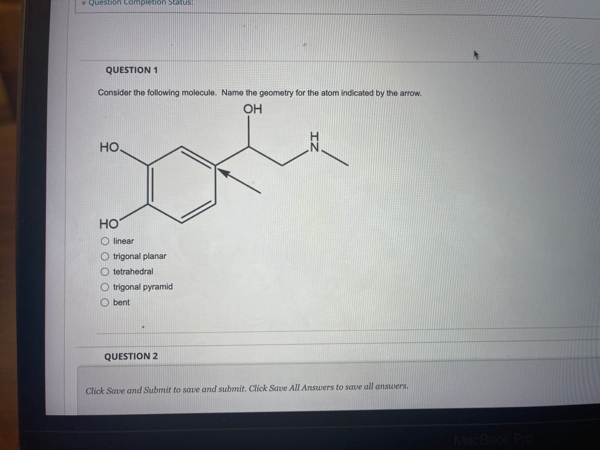 * Question Complètion Status:
QUESTION 1
Consider the following molecule. Name the geometry for the atom indicated by the arrow.
OH
HO.
HO
O linear
O trigonal planar
O tetrahedral
O trigonal pyramid
O bent
QUESTION 2
Click Save and Submit to save and submit. Click Save All Answers to save all answers.
MacBol
