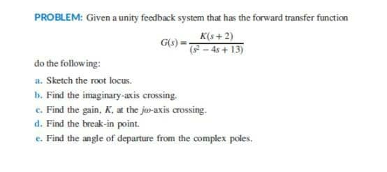 PROBLEM: Given a unity feedback system that has the forward transfer function
K(s +2)
(- 4s + 13)
G(s) =.
do the following:
a. Sketch the root locus.
b. Find the imaginary-axis crossing.
c. Find the gain, K, at the ja-axis crossing.
d. Find the break-in point.
e. Find the angle of departure from the complex poles.
