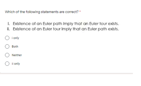 Which of the following statements are correct? *
i. Existence of an Euler path imply that an Euler tour exists.
i. Existence of an Euler tour imply that an Euler path exists.
O i only
Both
Neither
ii only
