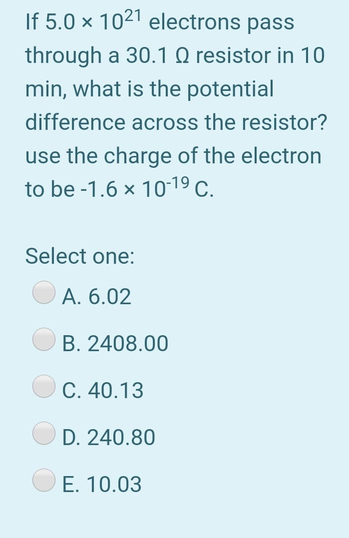 If 5.0 × 1021 electrons pass
through a 30.1 Q resistor in 10
min, what is the potential
difference across the resistor?
use the charge of the electron
to be -1.6 x 10-19 c.
Select one:
A. 6.02
B. 2408.00
C. 40.13
D. 240.80
E. 10.03
