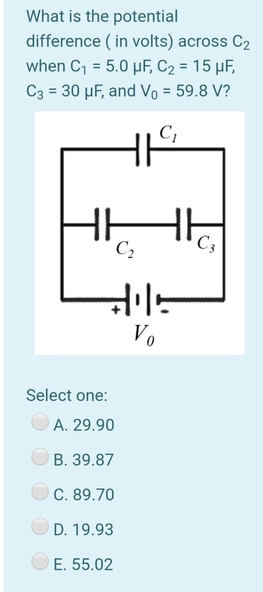 What is the potential
difference ( in volts) across C2
when C, = 5.0 µF, C2 = 15 µF,
C3 = 30 µF, and Vo = 59.8 V?
%3D
%3D
HE
C,
C3
Vo
Select one:
A. 29.90
B. 39.87
C. 89.70
D. 19.93
E. 55.02
