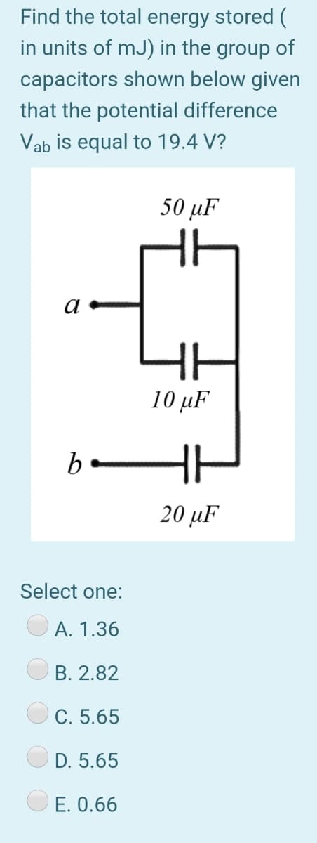 Find the total energy stored (
in units of mJ) in the group of
capacitors shown below given
that the potential difference
Vab is equal to 19.4 V?
50 µF
a
10 µF
b-
20 μF
Select one:
А. 1.36
В. 2.82
С. 5.65
D. 5.65
E. 0.66

