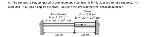 5. The composite bar, composed of aluminum and steel bars, is firmly attached to rigid supports. An
axial load P = 60 kips is applied as shown. Calculate the stress in the steel and aluminum bar.
Aluminum
A - 1.25 in?
E = 10 x 10° psi
Steel
A = 2.0 in?
E - 29 x 10° psi
15 in
10 in
