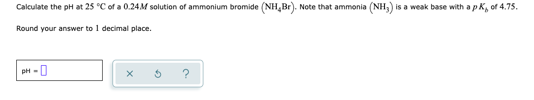 Calculate the pH at 25 °C of a 0.24M solution of ammonium bromide (NH,Br). Note that ammonia (NH3) is a weak base with a p K, of 4.75.
Round your answer to 1 decimal place.
pH = |
