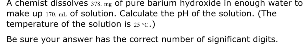 A chemist dissolves 378. mg of pure barium hydroxide in enough water to
make up 170. mL of solution. Calculate the pH of the solution. (The
temperature of the solution is 25 °C.)
Be sure your answer has the correct number of significant digits.
