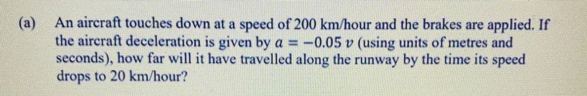 (a) An aircraft touches down at a speed of 200 km/hour and the brakes are applied. If
the aircraft deceleration is given by a = -0.05 v (using units of metres and
seconds), how far will it have travelled along the runway by the time its speed
drops to 20 km/hour?
