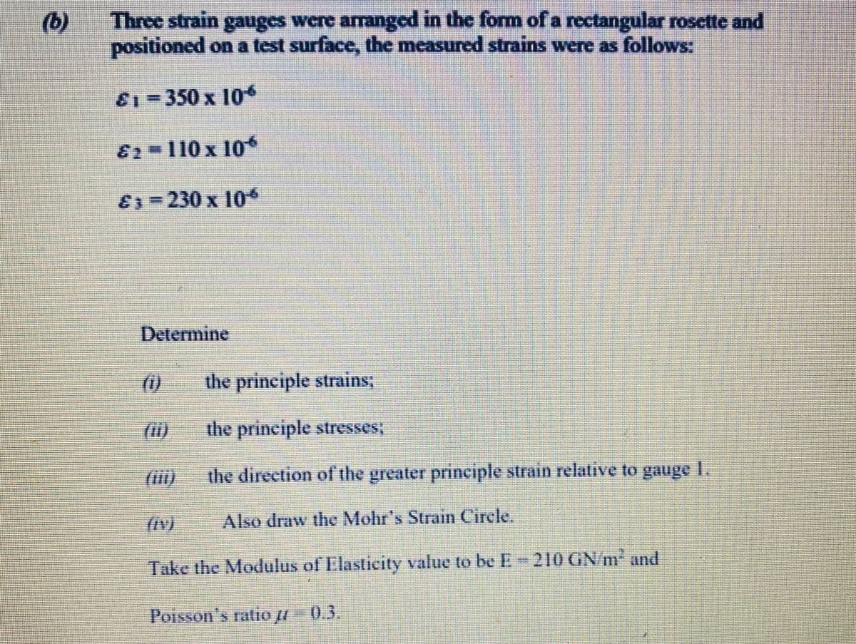 (b)
Three strain gauges were arranged in the form of a rectangular rosette and
positioned on a test surface, the measured strains were as follows:
81-350 x 10
82-110x 10
E=230 x 10
Determine
(1)
the principle strains;
(1)
the principle stresses,
the direction of the greater principle strain relative to gauge I.
Also draw the Mohr's Strain Cirele.
Take the Modulus of Elasticity value to be E-210 GN/m and
Poisson's ratio - 0.3.
