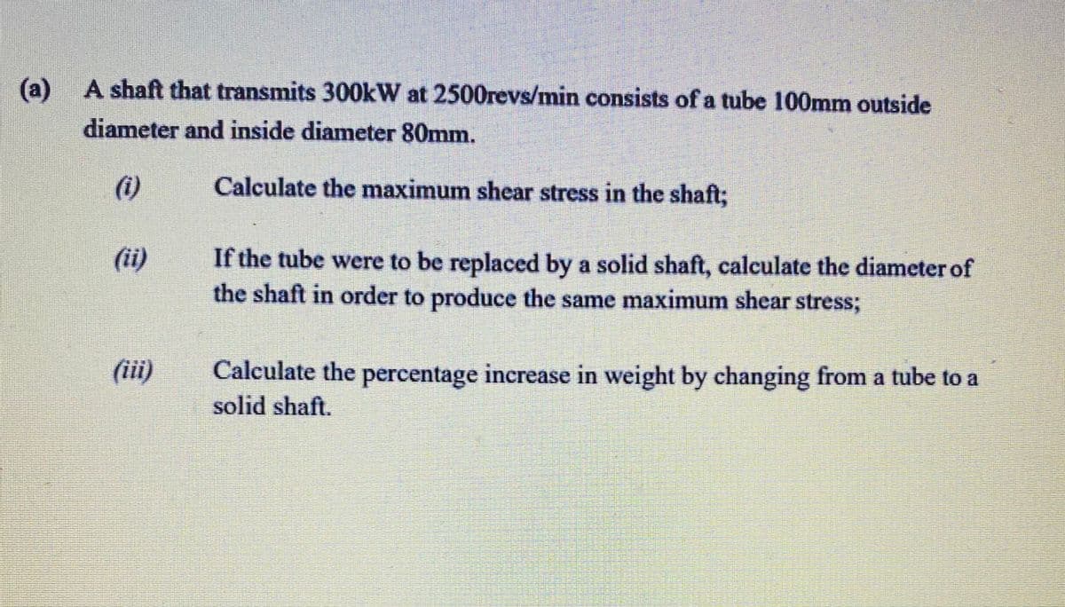 (a)
A shaft that transmits 300kW at 2500revs/min consists of a tube 100mm outside
diameter and inside diameter 80mm.
(i)
Calculate the maximum shear stress in the shaft;
(ii)
If the tube were to be replaced by a solid shaft, calculate the diameter of
the shaft in order to produce the same maximum shear stress;
(ii)
Calculate the percentage increase in weight by changing from a tube to a
solid shaft.
