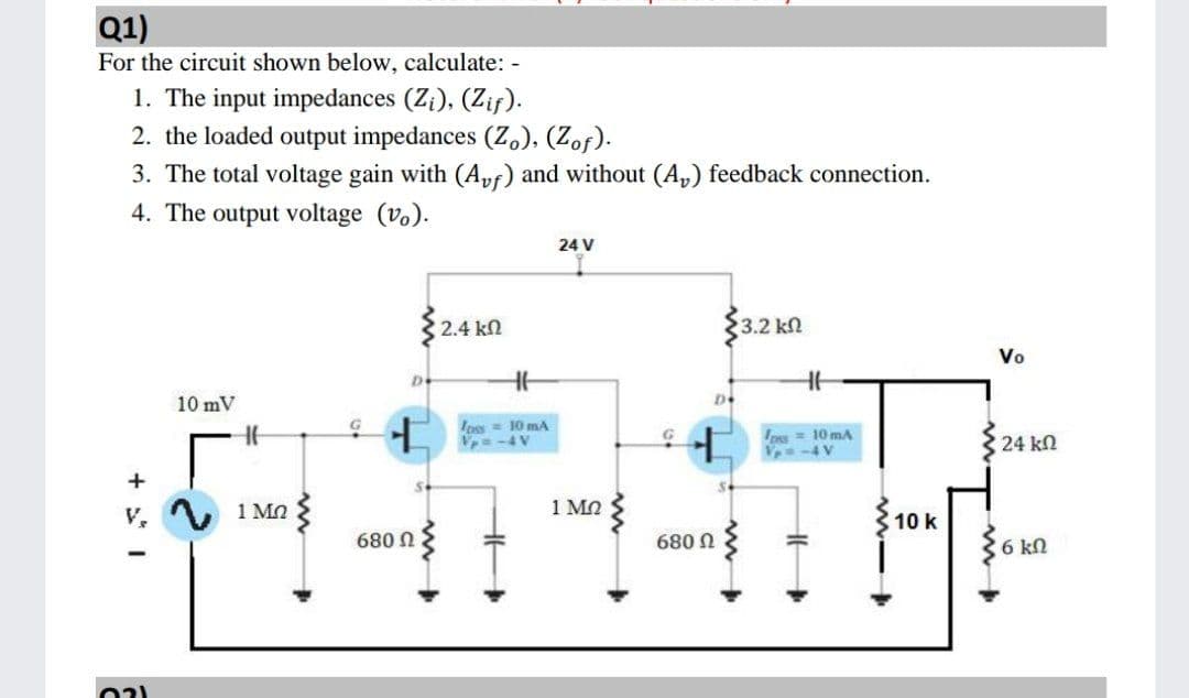Q1)
For the circuit shown below, calculate: -
1. The input impedances (Z¡), (Zif).
2. the loaded output impedances (Z), (Zof).
3. The total voltage gain with (A,vf) and without (A,) feedback connection.
4. The output voltage (v.).
24 V
2.4 kn
3.2 kП
Vo
10 mV
Ipss= 10 mA
V=-4V
ps= 10 mA
24 kn
+
1 MQ
1 MO
10 k
680 N
680 N
6 kn
