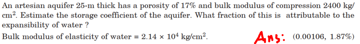 An artesian aquifer 25-m thick has a porosity of 17% and bulk modulus of compression 2400 kg/
cm?. Estimate the storage coefficient of the aquifer. What fraction of this is attributable to the
expansibility of water ?
Bulk modulus of elasticity of water = 2.14 × 104 kg/cm².
Ans: (0.00106, 1.87%)
