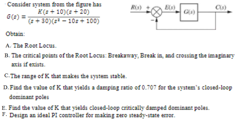 Consider system from the figure has
K(s + 10)(s + 20)
(s + 30)(s - 10s + 100)
R(s)
E(s)
C(s)
G(s)
G(s) =
Obtain:
A. The Root Locus.
B. The critical points of the Root Locus: Breakaway, Break in, and crossing the imaginary
axis if exists.
C. The range of K that makes the system stable.
D. Find the value of K that yields a damping ratio of 0.707 for the system's closed-loop
dominant poles
E. Find the value of K that yields closed-loop critically damped dominant poles.
F. Design an ideal PI controller for making zero steady-state error.
