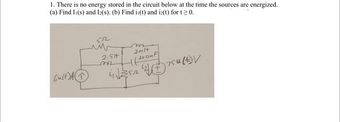 1. There is no energy stored in the circuit below at the time the sources are energized.
(a) Find I1(s) and I2(s). (b) Find in(t) and i2(t) for t20.
2.5H
wer
Gult AT
