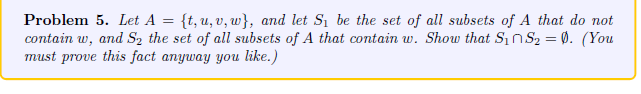 Problem 5. Let A = {t, u, v, w}, and let S₁ be the set of all subsets of A that do not
contain w, and S₂ the set of all subsets of A that contain w. Show that S₁nS₂ = 0. (You
must prove this fact anyway you like.)