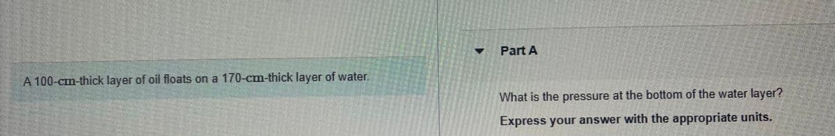 A 100-cm-thick layer of oil floats on a 170-cm-thick layer of water.
Part A
What is the pressure at the bottom of the water layer?
Express your answer with the appropriate units.