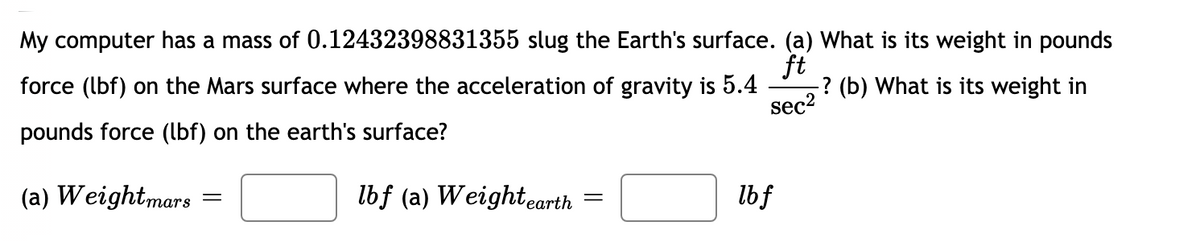 My computer has a mass of 0.12432398831355 slug the Earth's surface. (a) What is its weight in pounds
ft
? (b) What is its weight in
force (lbf) on the Mars surface where the acceleration of gravity is 5.4
sec2
pounds force (lbf) on the earth's surface?
(a) Weightmars
lbf (a) Weightearth =
lbf
