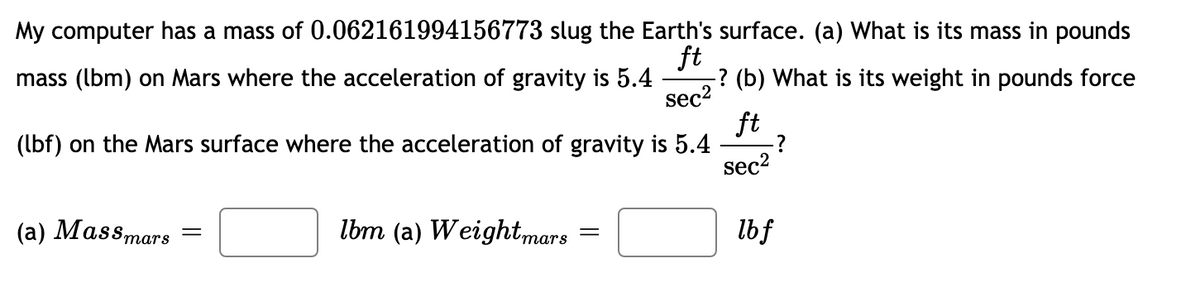 My computer has a mass of 0.062161994156773 slug the Earth's surface. (a) What is its mass in pounds
ft
-? (b) What is its weight in pounds force
sec2
ft
:?
sec2
mass (lbm) on Mars where the acceleration of gravity is 5.4
(lbf) on the Mars surface where the acceleration of gravity is 5.4
(a) Massmars
lbm (a) Weightmars
lbf
тars
