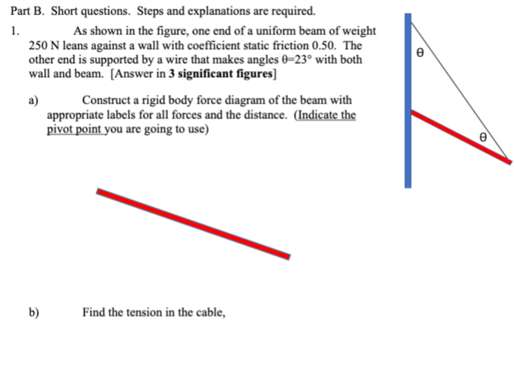 Part B. Short questions. Steps and explanations are required.
1.
As shown in the figure, one end of a uniform beam of weight
250 N leans against a wall with coefficient static friction 0.50. The
other end is supported by a wire that makes angles 0-23° with both
wall and beam. [Answer in 3 significant figures]
a)
b)
Construct a rigid body force diagram of the beam with
appropriate labels for all forces and the distance. (Indicate the
pivot point you are going to use)
Find the tension in the cable,
