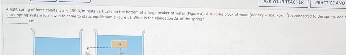 ASK YOUR TEACHER
PRACTICE ANO
A light spring of force constant k = 150 N/m rests vertically on the bottom of a large beaker of water (Figure a). A 4.58-kg block of wood (density = 650 kg/m³) is connected to the spring, and t
block-spring system is allowed to come to static equilibrium (Figure b). What is the elongation AL of the spring?
cm
T
AL
171