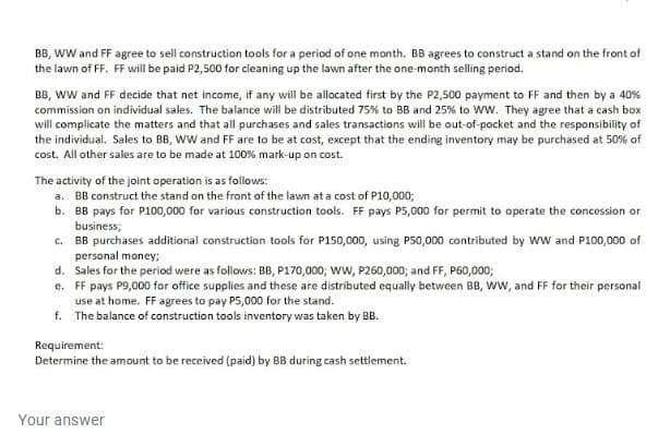 BB, wW and FF agree to sell construction tools for a period of one month. BB agrees to construct a stand on the front of
the lawn of FF. FF will be paid P2,500 for cleaning up the lawn after the one-month selling period.
BB, ww and FF decide that net income, if any will be allocated first by the P2,500 payment to FF and then by a 40%
commission on individual sales. The balance will be distributed 75% to BB and 25% to ww. They agree that a cash box
will complicate the matters and that all purchases and sales transactions will be out-of-pocket and the responsibility of
the individual. Sales to BB, wW and FF are to be at cost, except that the ending inventory may be purchased at 50% of
cost. All other sales are to be made at 100% mark-up on cost.
The activity of the joint operation is as follows:
a. BB construct the stand on the front of the lawn at a cost of P10,000;
b. BB pays for P100,000 for various construction tools. FF pays P5,000 for permit to operate the concession or
business;
c. BB purchases additional construction tools for P150,000, using P50,000 contributed by ww and P100,000 of
personal money;
d. Sales for the period were as follows: BB, P170,000; ww, P260,000; and FF, P60,000;
e. FF pays P9,000 for office supplies and these are distributed equally between BB, ww, and FF for their personal
use at home. FF agrees to pay P5,000 for the stand.
f. The balance of construction tools inventory was taken by BB.
Requirement:
Determine the amount to be received (paid) by BB during cash settlement.
Your answer

