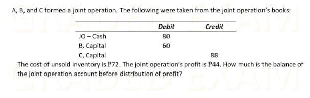 A, B, and C formed a joint operation. The following were taken from the joint operation's books:
Debit
Credit
JO- Cash
80
B, Capital
60
C, Capital
88
The cost of unsold inventory is P72. The joint operation's profit is P44. How much is the balance of
the joint operation account before distribution of profit?
