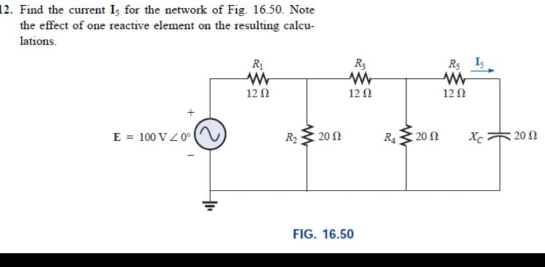 12. Find the current Is for the network of Fig. 16.50. Note
the effect of one reactive element on the resulting calcu-
lations.
R1
R3
R5
Is
12 N
12 N
12 N
E = 100 V Z 0°
R2
20 2
20 N
Xc
:20
FIG. 16.50
