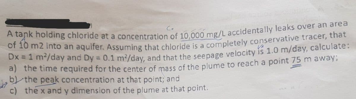 Co
k holding chloride at a concentration of 10 000 mg/L accidentally leaks over an area
of 10 m2 into an aquifer. Assuming that chloride is a completely conservative tracer, that
/day and Dy = 0.1 m²/day, and that the seepage velocity is 1.0 m/day, calculate:
a) the time required for the center of mass of the plume to reach a point 75 m away,
-the peak concentration at that point; and
c) the x and y dimension of the plume at that point.
