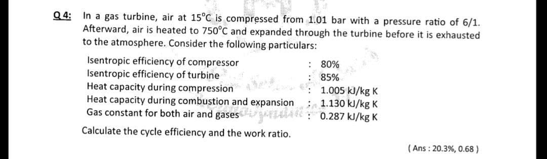 Q 4: In a gas turbine, air at 15°C is compressed from 1.01 bar with a pressure ratio of 6/1.
Afterward, air is heated to 750°C and expanded through the turbine before it is exhausted
to the atmosphere. Consider the following particulars:
Isentropic efficiency of compressor
Isentropic efficiency of turbine
Heat capacity during compression
Heat capacity during combustion and expansion
Gas constant for both air and gases zlati: 0.287 kJ/kg K
: 80%
85%
1.005 kJ/kg K
1.130 kJ/kg K
Calculate the cycle efficiency and the work ratio.
( Ans : 20.3%, 0.68 )
