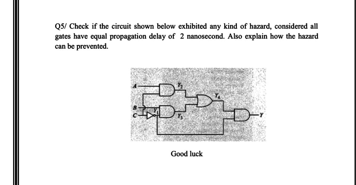 Q5/ Check if the circuit shown below exhibited any kind of hazard, considered all
gates have equal propagation delay of 2 nanosecond. Also explain how the hazard
can be prevented.
Good luck
