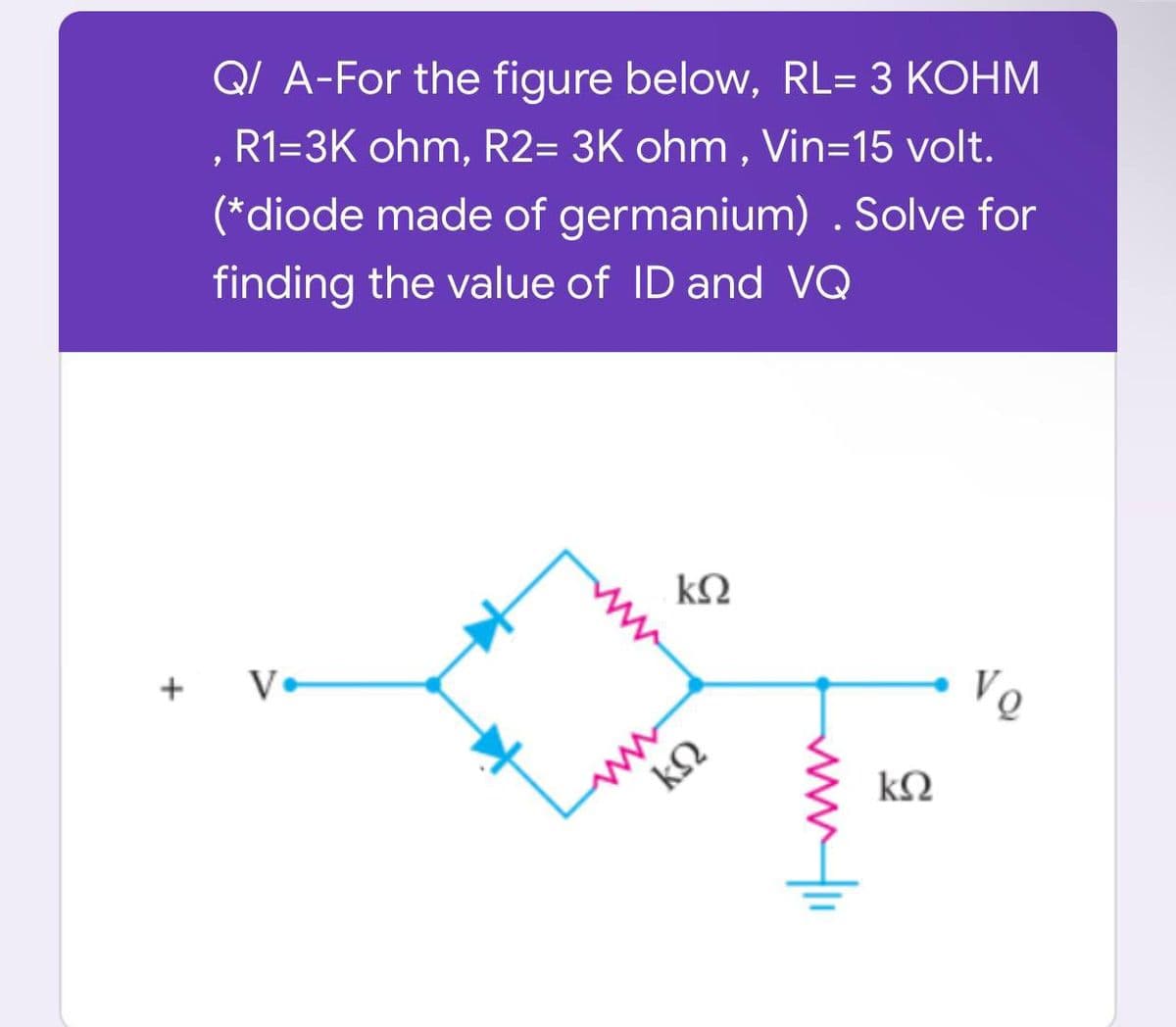 +
Q/ A-For the figure below, RL= 3 KOHM
, R1=3K ohm, R2= 3K ohm, Vin=15 volt.
(*diode made of germanium). Solve for
finding the value of ID and VQ
ΚΩ
Vo
V.
ΚΩ
www.1
kQ