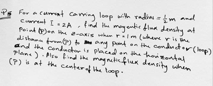 P5 For a cumrent Caming loop with radin = m and
current I = 2A
find the meyentic flua density at
Point (P)on Hhe z-axis when r=Im (whereris the
distanu from (P) to M any point on the conductor (loop)
and the Conductor is placed
plane) Also find the magneticflux density when
(P) is at the centerof the toop.
on the hovizontal

