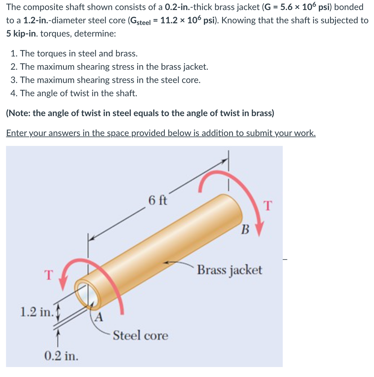 The composite shaft shown consists of a 0.2-in.-thick brass jacket (G = 5.6 x 106 psi) bonded
to a 1.2-in.-diameter steel core (Gsteel = 11.2 × 106 psi). Knowing that the shaft is subjected to
5 kip-in. torques, determine:
1. The torques in steel and brass.
2. The maximum shearing stress in the brass jacket.
3. The maximum shearing stress in the steel core.
4. The angle of twist in the shaft.
(Note: the angle of twist in steel equals to the angle of twist in brass)
Enter your answers in the space provided below is addition to submit your work.
6 ft
T
B.
Brass jacket
T
1.2 in.
A
Steel core
0.2 in.
