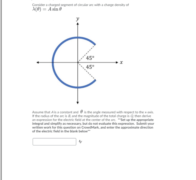 Consider a charged segment of circular arc with a charge density of
A(0) = A sin 0
y
45°
45°
Assume that A is a constant and 0 is the angle measured with respect to the x-axis.
If the radius of the arc is B, and the magnitude of the total charge is Q. then derive
an expression for the electric field at the center of the arc. *"Set up the appropriate
integral and simplify as necessary, but do not evaluate this expression. Submit your
written work for this question on CrowdMark, and enter the approximate direction
of the electric field in the blank below"
