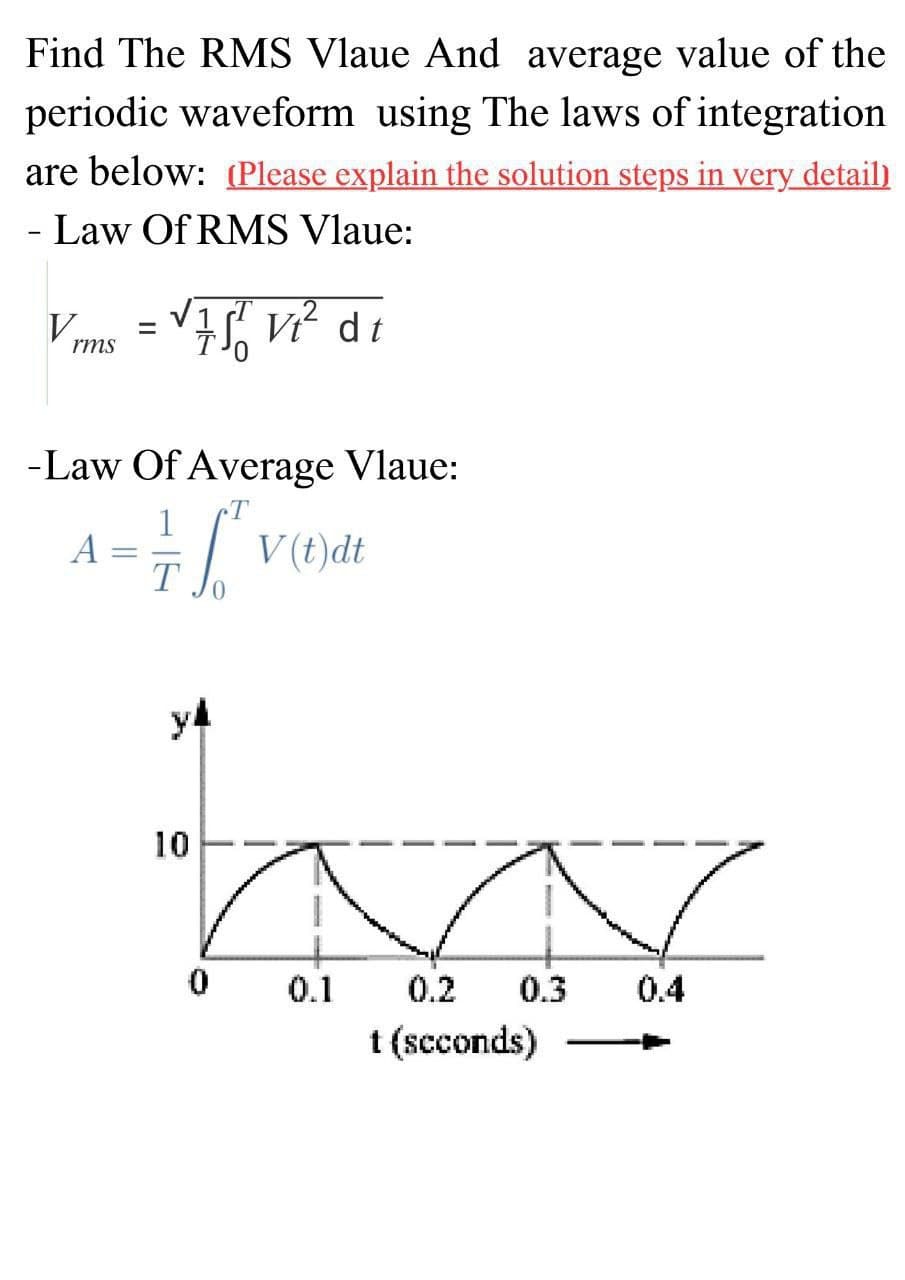 Find The RMS Vlaue And average value of the
periodic waveform using The laws of integration
are below: (Please explain the solution steps in very detail)
- Law Of RMS Vlaue:
V
rms
=
√751 vi² di
-Law Of Average Vlaue:
= = 6²
T
y4
10
0
V(t)dt
0.1
0.3
0.2
t (seconds)
0.4